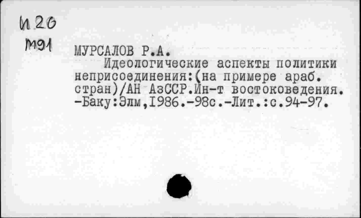 ﻿И 2Ь
МУРСАЛОВ Р.А.
Идеологические аспекты политики неприсоединения:(на примере араб. стран)/АН АзССР.Йн-т востоковедения. -Баку:Элы,I986.-98с.-Лит.:с.94-97.